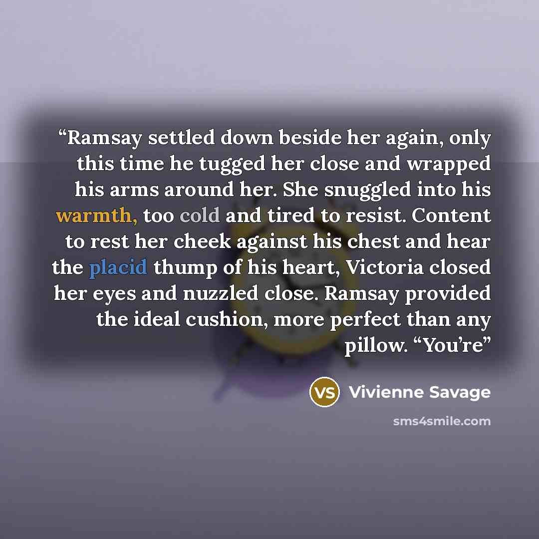 “Ramsay settled down beside her again, only this time he tugged her close and wrapped his arms around her. She snuggled into his warmth, too cold and tired to resist. Content to rest her cheek against his chest and hear the placid thump of his heart, Victoria closed her eyes and nuzzled close…” quote by Vivienne Savage