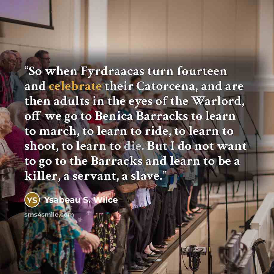 “So when Fyrdraacas turn fourteen and celebrate their Catorcena, and are then adults in the eyes of the Warlord, off we go to Benica Barracks to learn to march, to learn to ride, to learn to shoot, to learn to die. But I do not want to go to the Barracks and learn to be a killer, a servant, a slave.” quote by Ysabeau S. Wilce