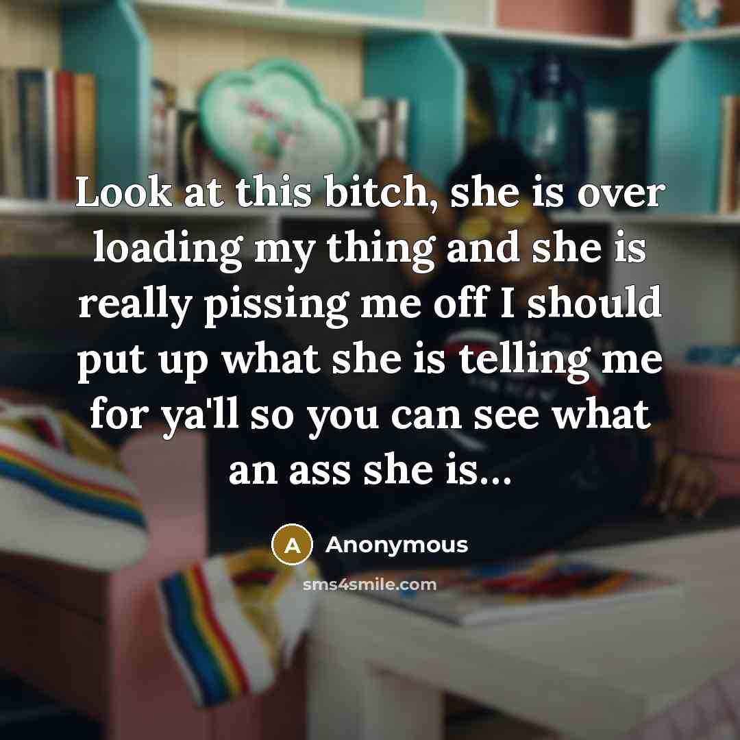 “Look at this bitch, she is over loading my thing and she is really pissing me off I should put up what she is telling me for ya'll so you can see what an ass she is…” quote by Anonymous
