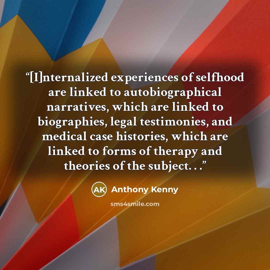 “[I]nternalized experiences of selfhood are linked to autobiographical narratives, which are linked to biographies, legal testimonies, and medical case histories, which are linked to forms of therapy and theories of the subject. . .” quote by Anthony Kenny