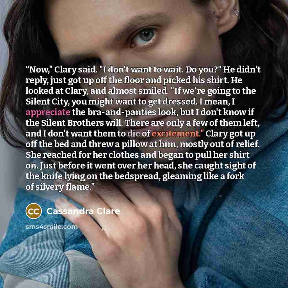“Now," Clary said. "I don't want to wait. Do you?" He didn't reply, just got up off the floor and picked his shirt. He looked at Clary, and almost smiled. "If we're going to the Silent City, you might want to get dressed. I mean, I appreciate the bra-and-panties look, but I don't know if the Silent…” quote by Cassandra Clare