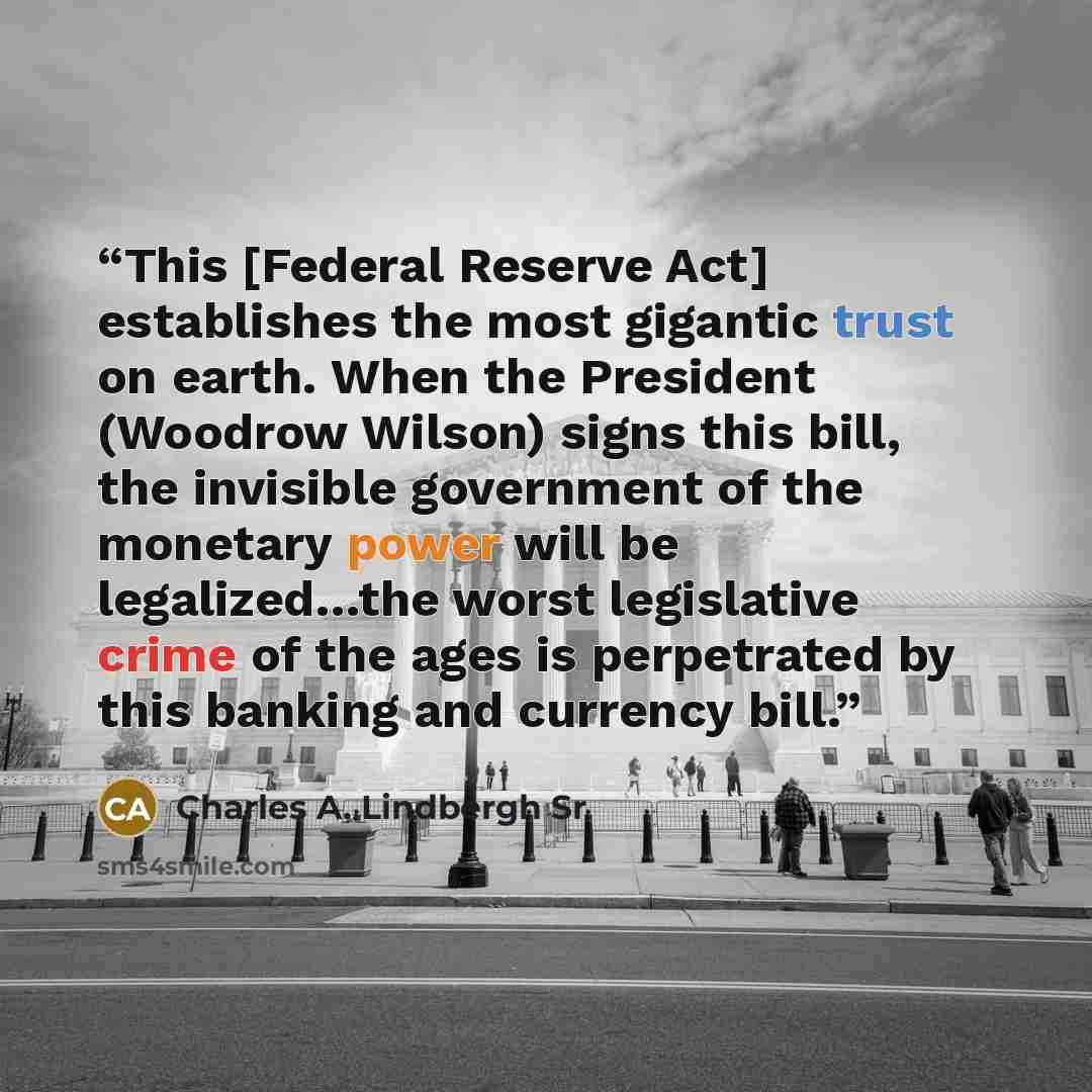 “This [Federal Reserve Act] establishes the most gigantic trust on earth. When the President (Woodrow Wilson) signs this bill, the invisible government of the monetary power will be legalized…the worst legislative crime of the ages is perpetrated by this banking and currency bill.” quote by Charles A. Lindbergh Sr