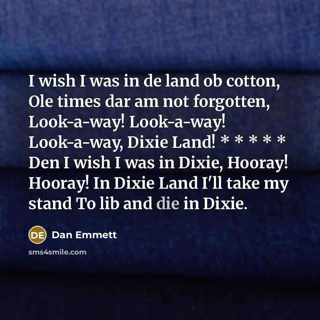 “I wish I was in de land ob cotton, Ole times dar am not forgotten, Look-a-way! Look-a-way! Look-a-way, Dixie Land! * * * * * Den I wish I was in Dixie, Hooray! Hooray! In Dixie Land I'll take my stand To lib and die in Dixie.” quote by Dan Emmett