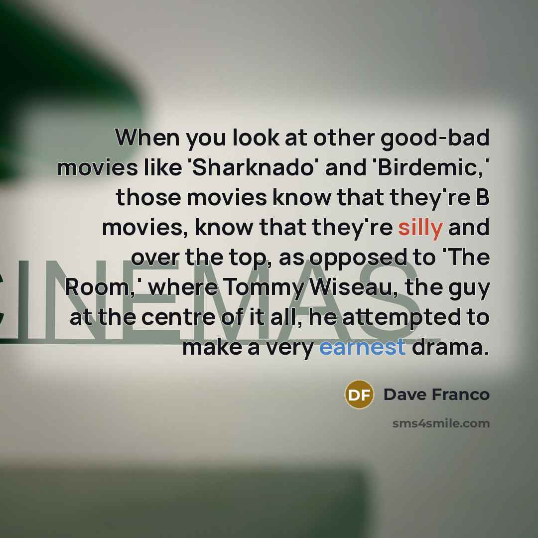 “When you look at other good-bad movies like 'Sharknado' and 'Birdemic,' those movies know that they're B movies, know that they're silly and over the top, as opposed to 'The Room,' where Tommy Wiseau, the guy at the centre of it all, he attempted to make a very earnest drama.” quote by Dave Franco