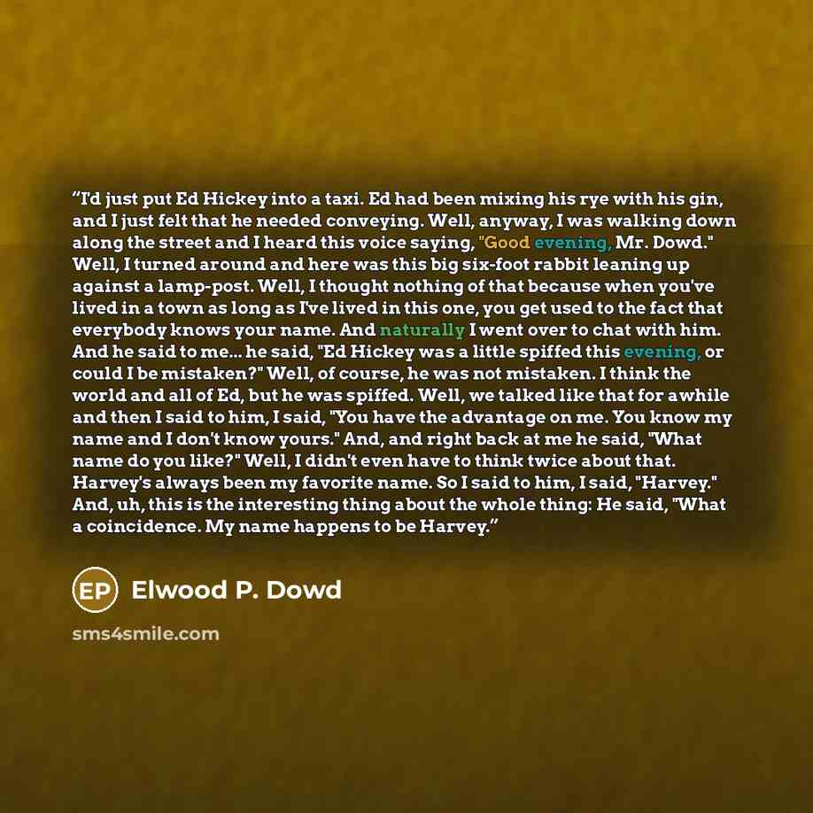 “I'd just put Ed Hickey into a taxi. Ed had been mixing his rye with his gin, and I just felt that he needed conveying. Well, anyway, I was walking down along the street and I heard this voice saying, "Good evening, Mr. Dowd." Well, I turned around and here was this big six-foot rabbit leaning up…” quote by Elwood P. Dowd