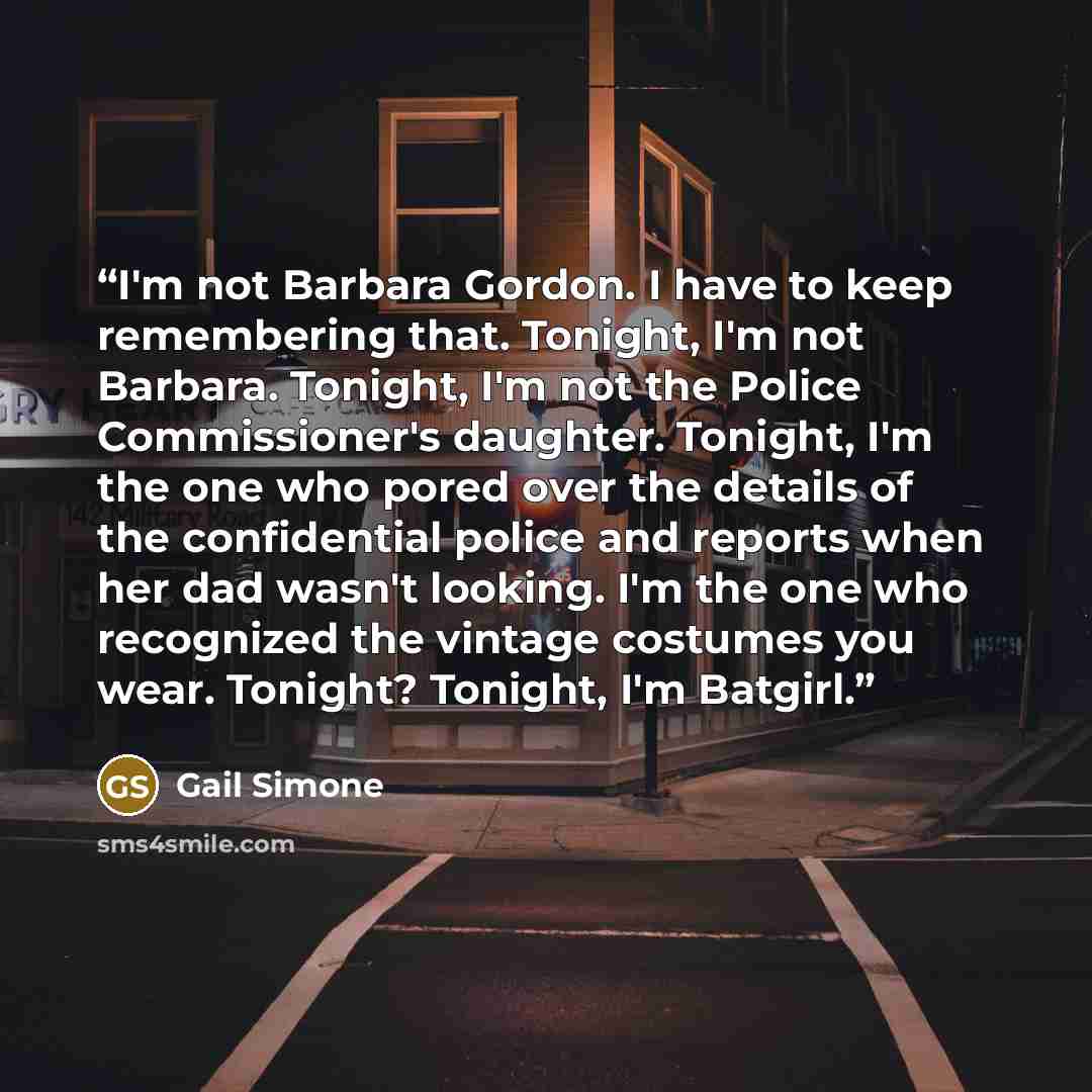 “I'm not Barbara Gordon. I have to keep remembering that. Tonight, I'm not Barbara. Tonight, I'm not the Police Commissioner's daughter. Tonight, I'm the one who pored over the details of the confidential police and reports when her dad wasn't looking. I'm the one who recognized the vintage…” quote by Gail Simone