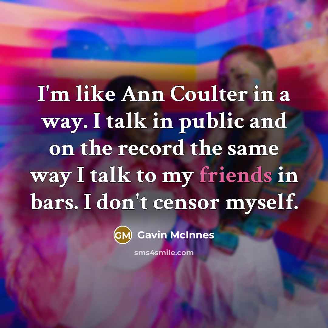 “I'm like Ann Coulter in a way. I talk in public and on the record the same way I talk to my friends in bars. I don't censor myself.” quote by Gavin McInnes