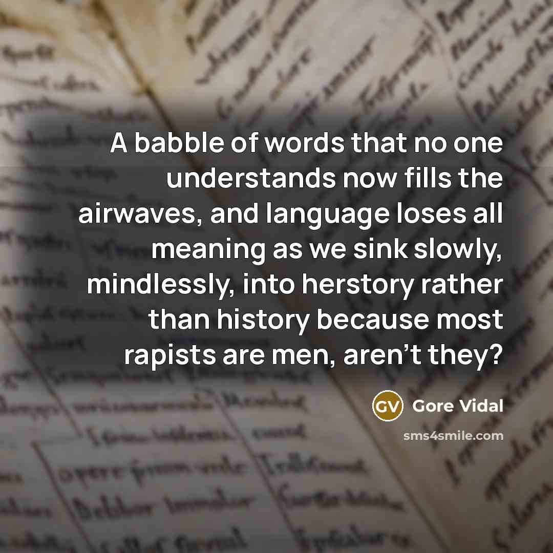 “A babble of words that no one understands now fills the airwaves, and language loses all meaning as we sink slowly, mindlessly, into herstory rather than history because most rapists are men, aren't they?” quote by Gore Vidal