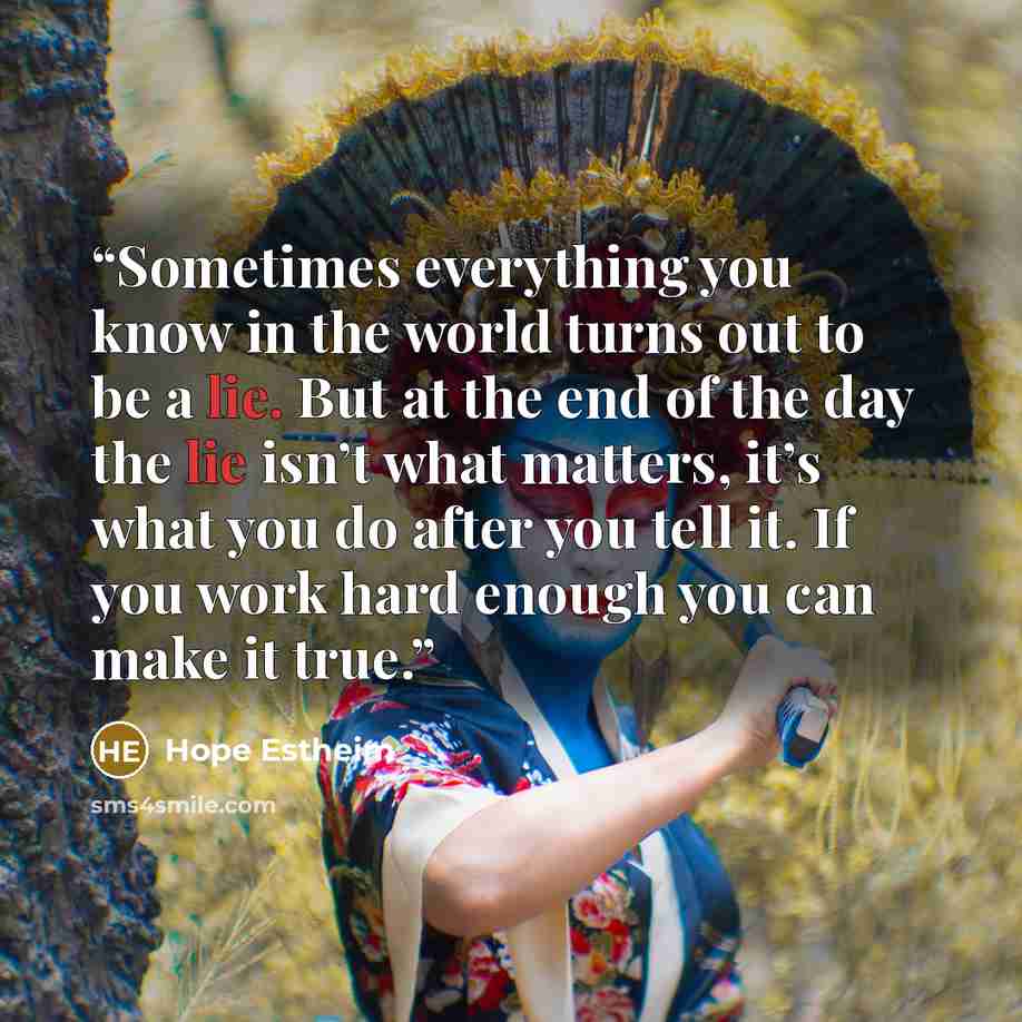 “Sometimes everything you know in the world turns out to be a lie. But at the end of the day the lie isn’t what matters, it’s what you do after you tell it. If you work hard enough you can make it true.” quote by Hope Estheim
