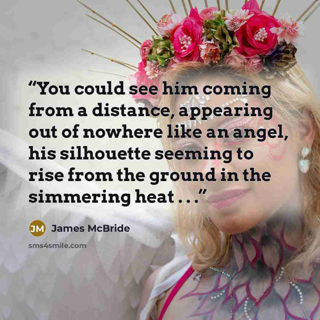 “You could see him coming from a distance, appearing out of nowhere like an angel, his silhouette seeming to rise from the ground in the simmering heat . . .” quote by James McBride