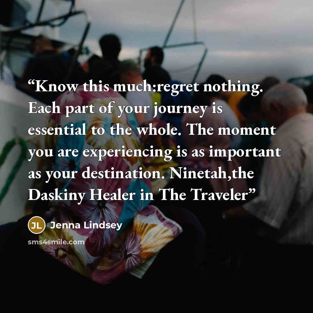 “Know this much:regret nothing. Each part of your journey is essential to the whole. The moment you are experiencing is as important as your destination. Ninetah,the Daskiny Healer in The Traveler” quote by Jenna Lindsey