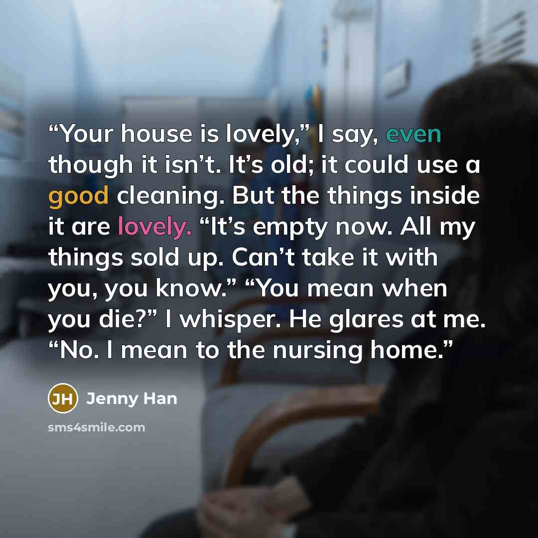 “Your house is lovely,” I say, even though it isn’t. It’s old; it could use a good cleaning. But the things inside it are lovely. “It’s empty now. All my things sold up. Can’t take it with you, you know.” “You mean when you die?” I whisper. He glares at me. “No. I mean to the nursing home.” quote by Jenny Han