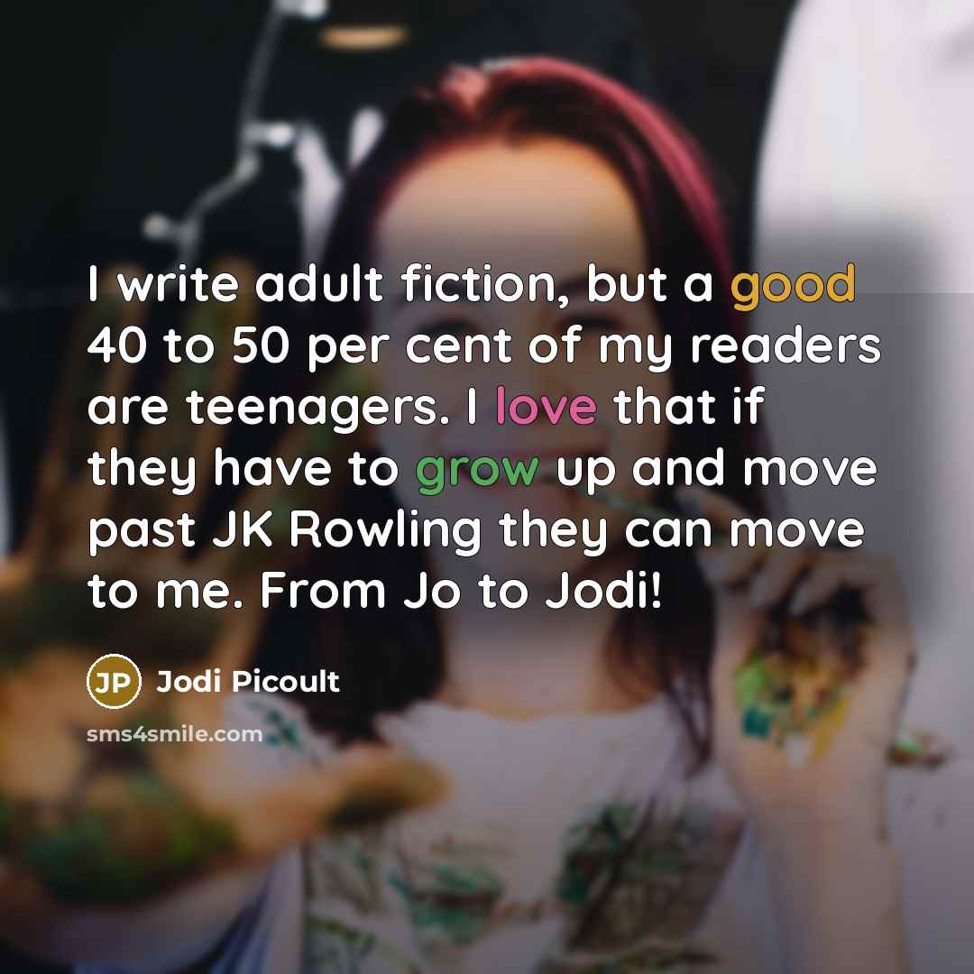 “I write adult fiction, but a good 40 to 50 per cent of my readers are teenagers. I love that if they have to grow up and move past JK Rowling they can move to me. From Jo to Jodi!” quote by Jodi Picoult