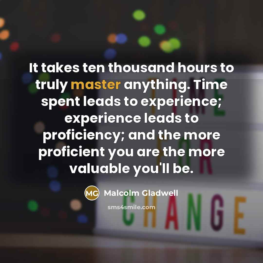 “It takes ten thousand hours to truly master anything. Time spent leads to experience; experience leads to proficiency; and the more proficient you are the more valuable you'll be.” quote by Malcolm Gladwell