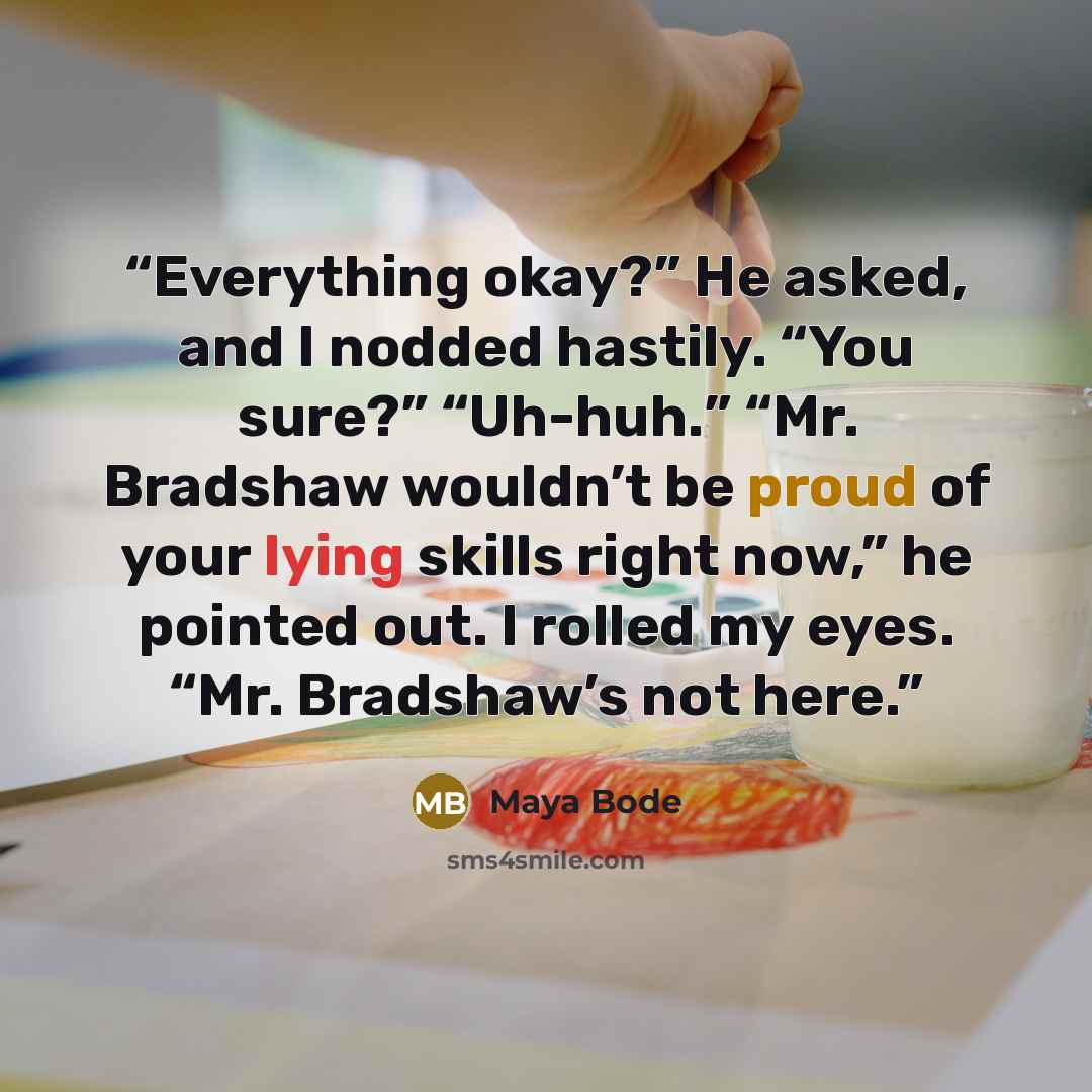 “Everything okay?” He asked, and I nodded hastily. “You sure?” “Uh-huh.” “Mr. Bradshaw wouldn’t be proud of your lying skills right now,” he pointed out. I rolled my eyes. “Mr. Bradshaw’s not here.” quote by Maya Bode
