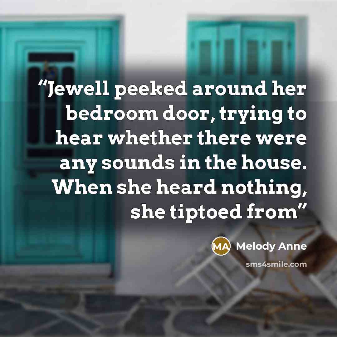 “Jewell peeked around her bedroom door, trying to hear whether there were any sounds in the house. When she heard nothing, she tiptoed from” quote by Melody Anne