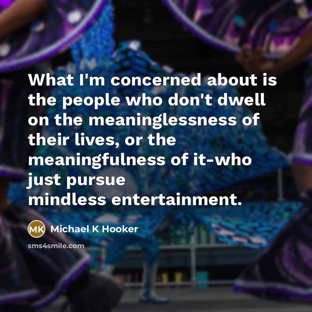 “What I'm concerned about is the people who don't dwell on the meaninglessness of their lives, or the meaningfulness of it-who just pursue mindless entertainment.” quote by Michael K Hooker