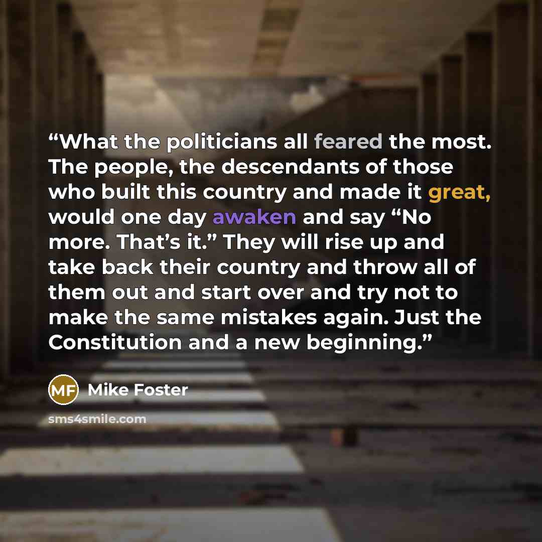 “What the politicians all feared the most. The people, the descendants of those who built this country and made it great, would one day awaken and say “No more. That’s it.” They will rise up and take back their country and throw all of them out and start over and try not to make the same mistakes…” quote by Mike Foster