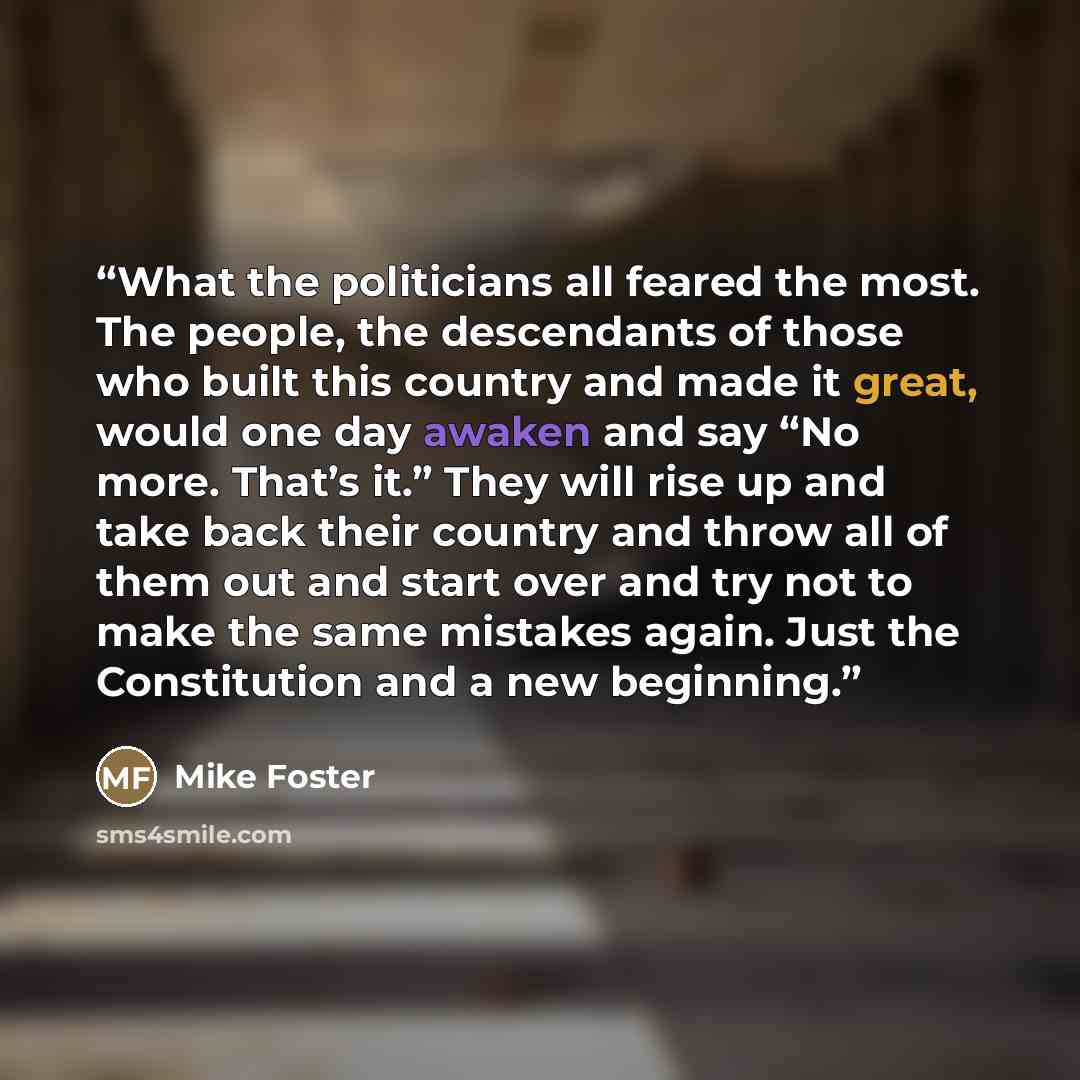 “What the politicians all feared the most. The people, the descendants of those who built this country and made it great, would one day awaken and say “No more. That’s it.” They will rise up and take back their country and throw all of them out and start over and try not to make the same mistakes…” quote by Mike Foster