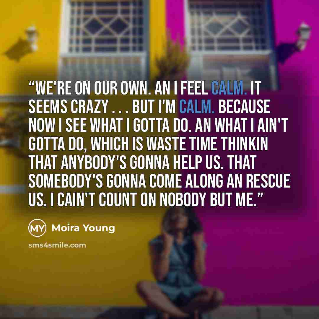 “We're on our own. An I feel calm. It seems crazy . . . but I'm calm. Because now I see what I gotta do. An what I ain't gotta do, which is waste time thinkin that anybody's gonna help us. That somebody's gonna come along an rescue us. I cain't count on nobody but me.” quote by Moira Young