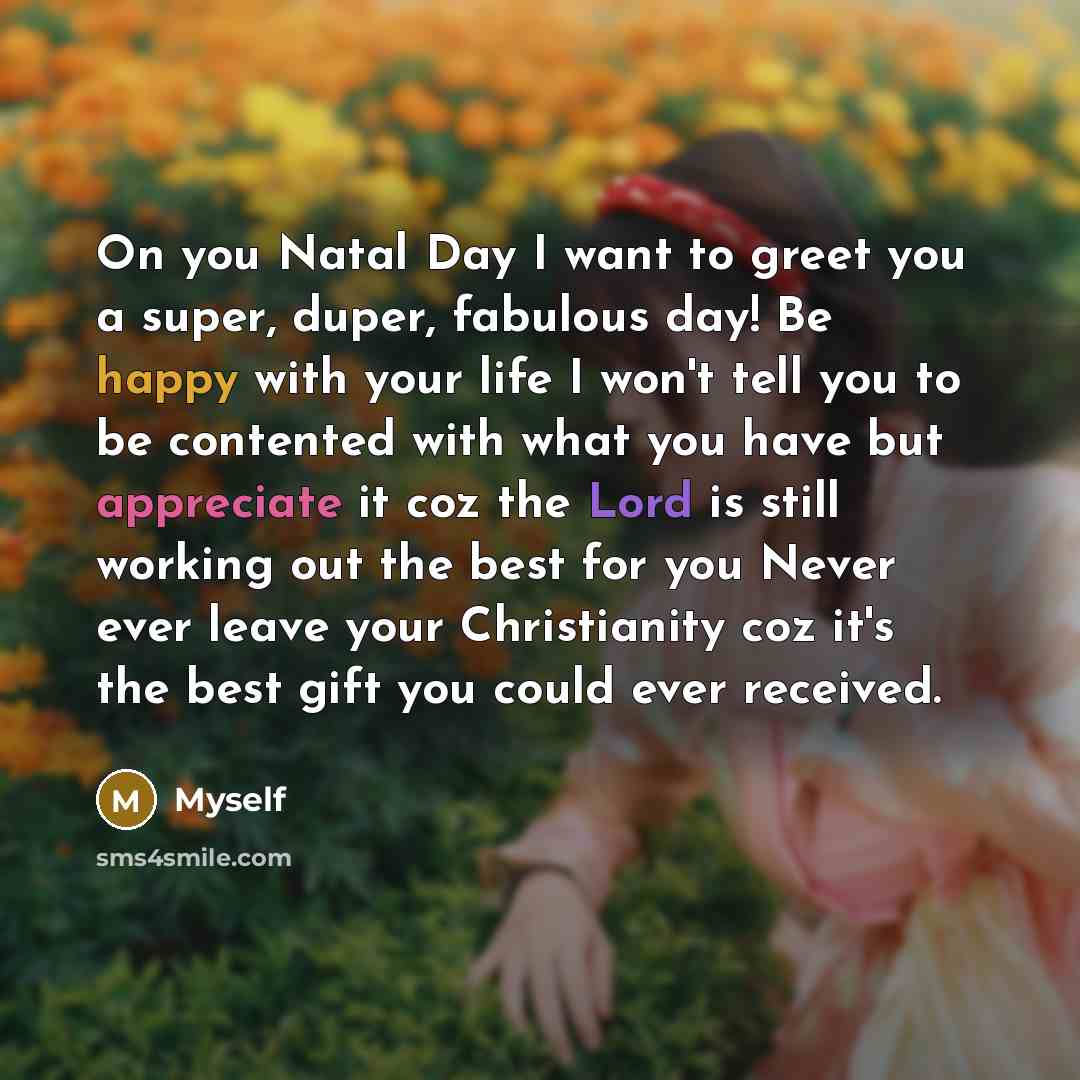 “On you Natal Day I want to greet you a super, duper, fabulous day! Be happy with your life I won't tell you to be contented with what you have but appreciate it coz the Lord is still working out the best for you Never ever leave your Christianity coz it's the best gift you could ever received.” quote by Myself