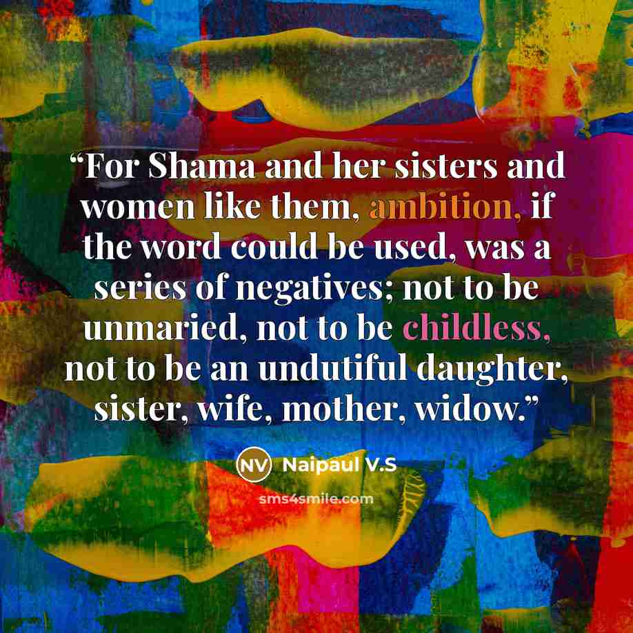 “For Shama and her sisters and women like them, ambition, if the word could be used, was a series of negatives; not to be unmaried, not to be childless, not to be an undutiful daughter, sister, wife, mother, widow.” quote by Naipaul V.S