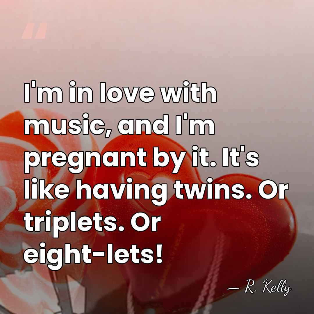 I'm in love with music, and I'm pregnant by it. It's like&hellip; - R. Kelly