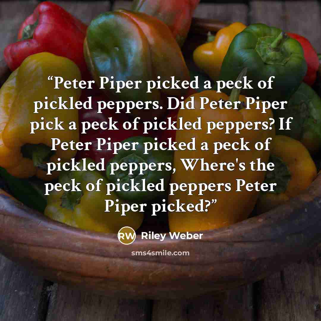 “Peter Piper picked a peck of pickled peppers. Did Peter Piper pick a peck of pickled peppers? If Peter Piper picked a peck of pickled peppers, Where's the peck of pickled peppers Peter Piper picked?” quote by Riley Weber
