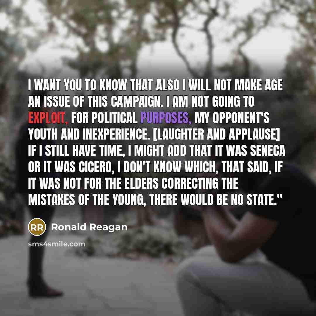 “I want you to know that also I will not make age an issue of this campaign. I am not going to exploit, for political purposes, my opponent's youth and inexperience. [Laughter and applause] If I still have time, I might add that it was Seneca or it was Cicero, I don't know which, that said, If it…” quote by Ronald Reagan