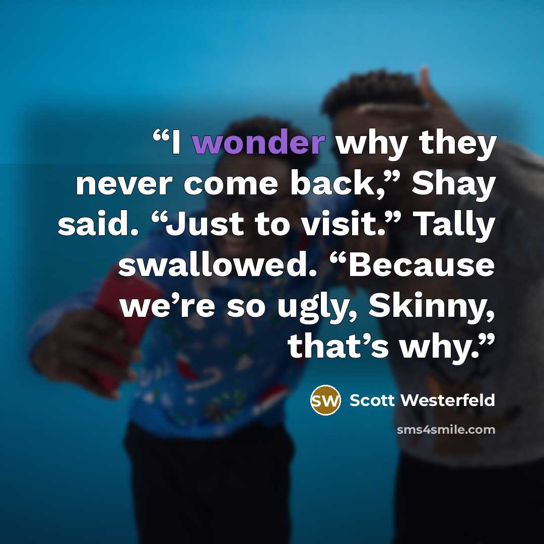 “I wonder why they never come back,” Shay said. “Just to visit.” Tally swallowed. “Because we’re so ugly, Skinny, that’s why.” quote by Scott Westerfeld