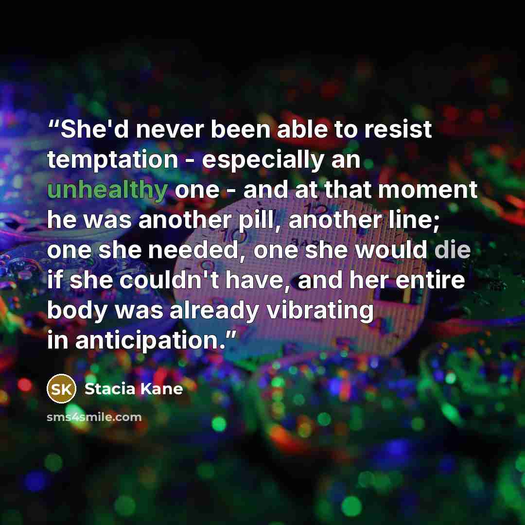 “She'd never been able to resist temptation - especially an unhealthy one - and at that moment he was another pill, another line; one she needed, one she would die if she couldn't have, and her entire body was already vibrating in anticipation.” quote by Stacia Kane