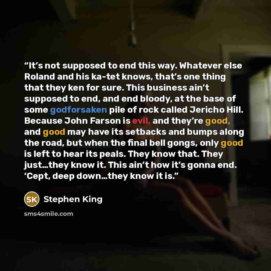 “It’s not supposed to end this way. Whatever else Roland and his ka-tet knows, that’s one thing that they ken for sure. This business ain’t supposed to end, and end bloody, at the base of some godforsaken pile of rock called Jericho Hill. Because John Farson is evil, and they’re good, and good may…” quote by Stephen King