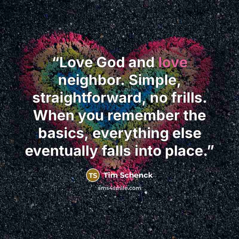 “Love God and love neighbor. Simple, straightforward, no frills. When you remember the basics, everything else eventually falls into place.” quote by Tim Schenck