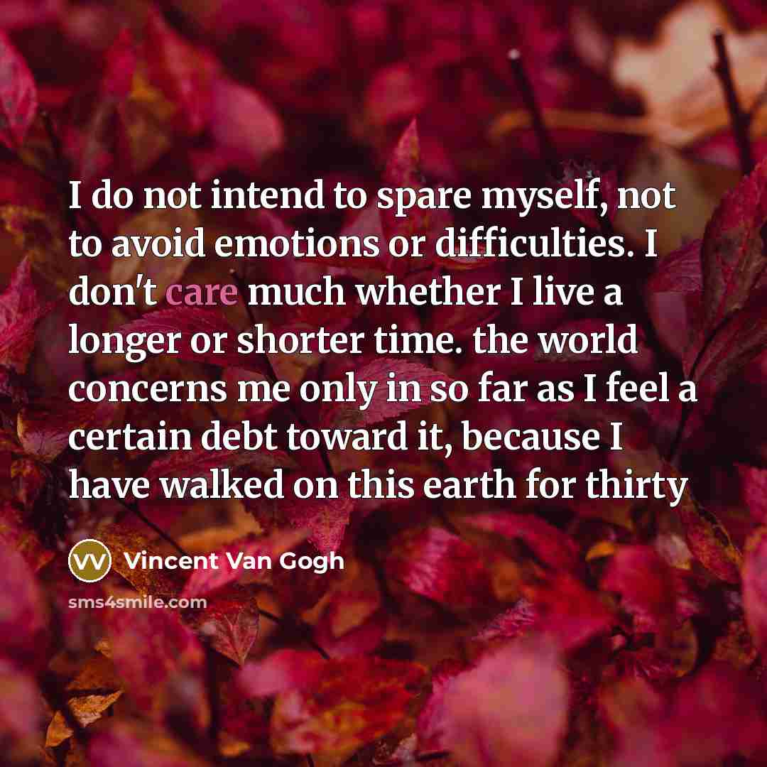“I do not intend to spare myself, not to avoid emotions or difficulties. I don't care much whether I live a longer or shorter time. the world concerns me only in so far as I feel a certain debt toward it, because I have walked on this earth for thirty” quote by Vincent Van Gogh