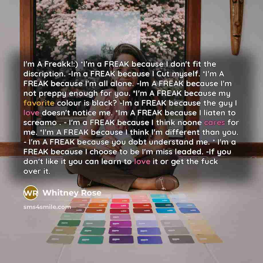 “I'm A Freakk!:) *I'm a FREAK because I don't fit the discription. -Im a FREAK because I Cut myself. *I'm A FREAK because I'm all alone. -Im A FREAK because I'm not preppy enough for you. *I'm A FREAK because my favorite colour is black? -Im a FREAK because the guy I love doesn't notice me. *Im A…” quote by Whitney Rose