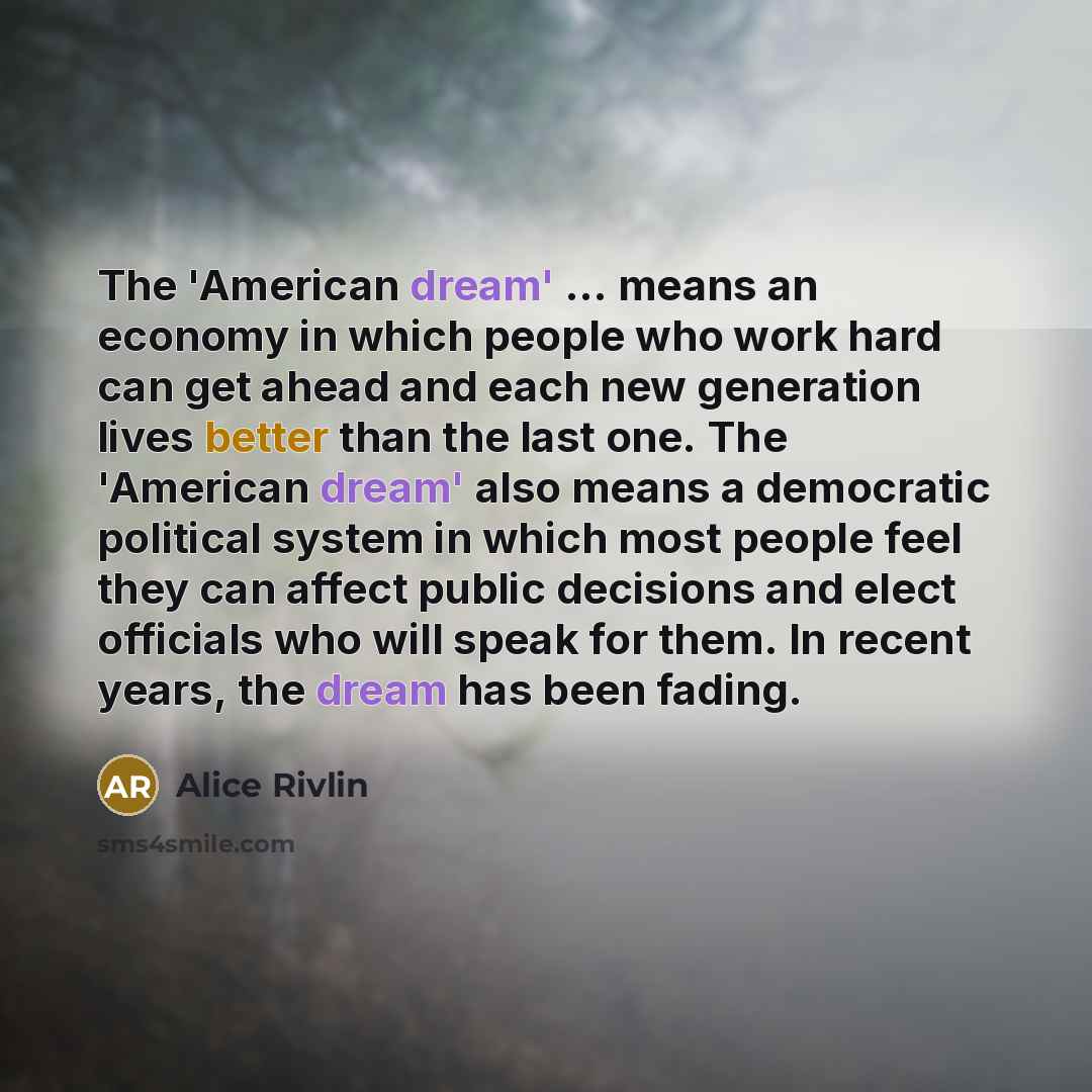 “The 'American dream' ... means an economy in which people who work hard can get ahead and each new generation lives better than the last one. The 'American dream' also means a democratic political system in which most people feel they can affect public decisions and elect officials who will speak…” quote by Alice Rivlin