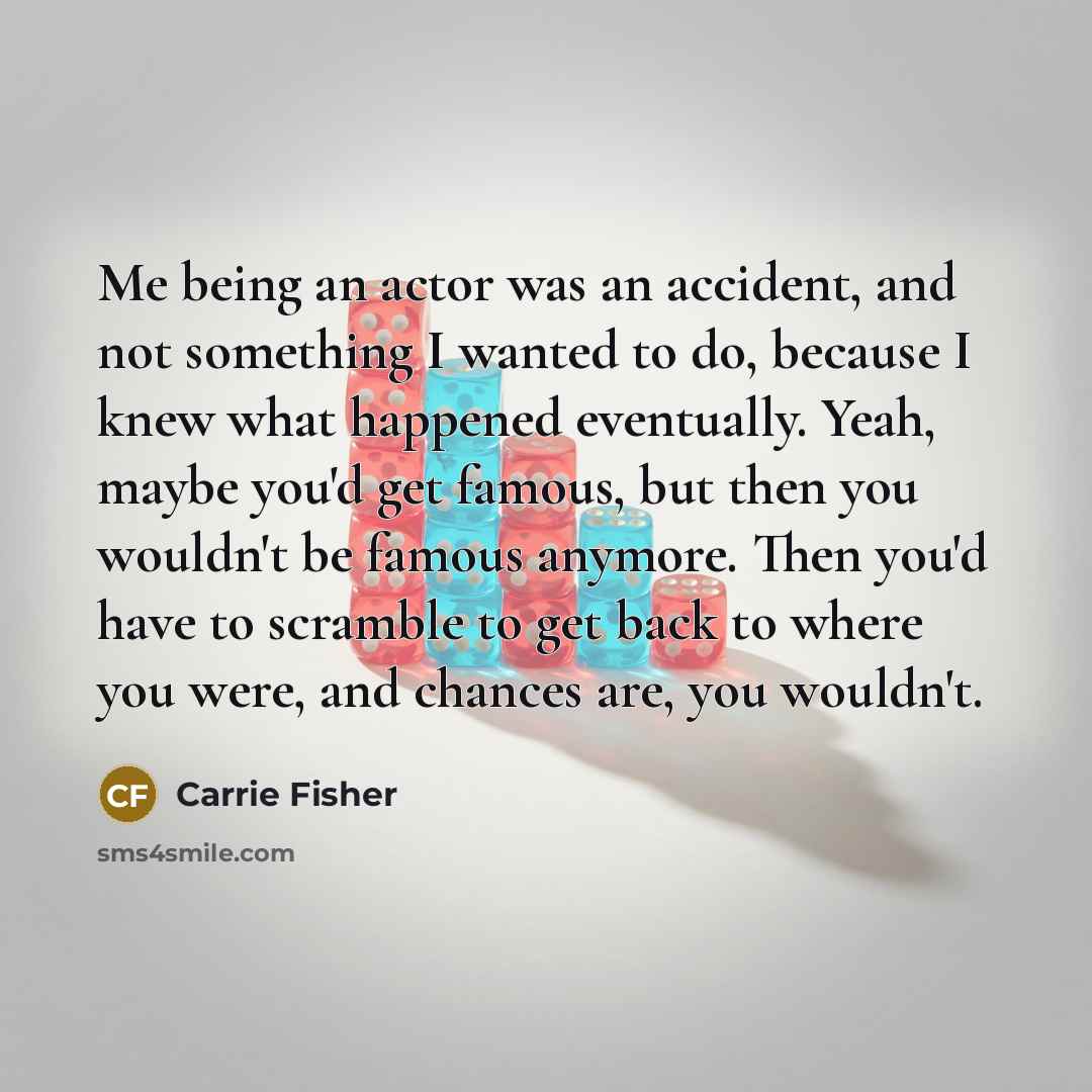 “Me being an actor was an accident, and not something I wanted to do, because I knew what happened eventually. Yeah, maybe you'd get famous, but then you wouldn't be famous anymore. Then you'd have to scramble to get back to where you were, and chances are, you wouldn't.” quote by Carrie Fisher