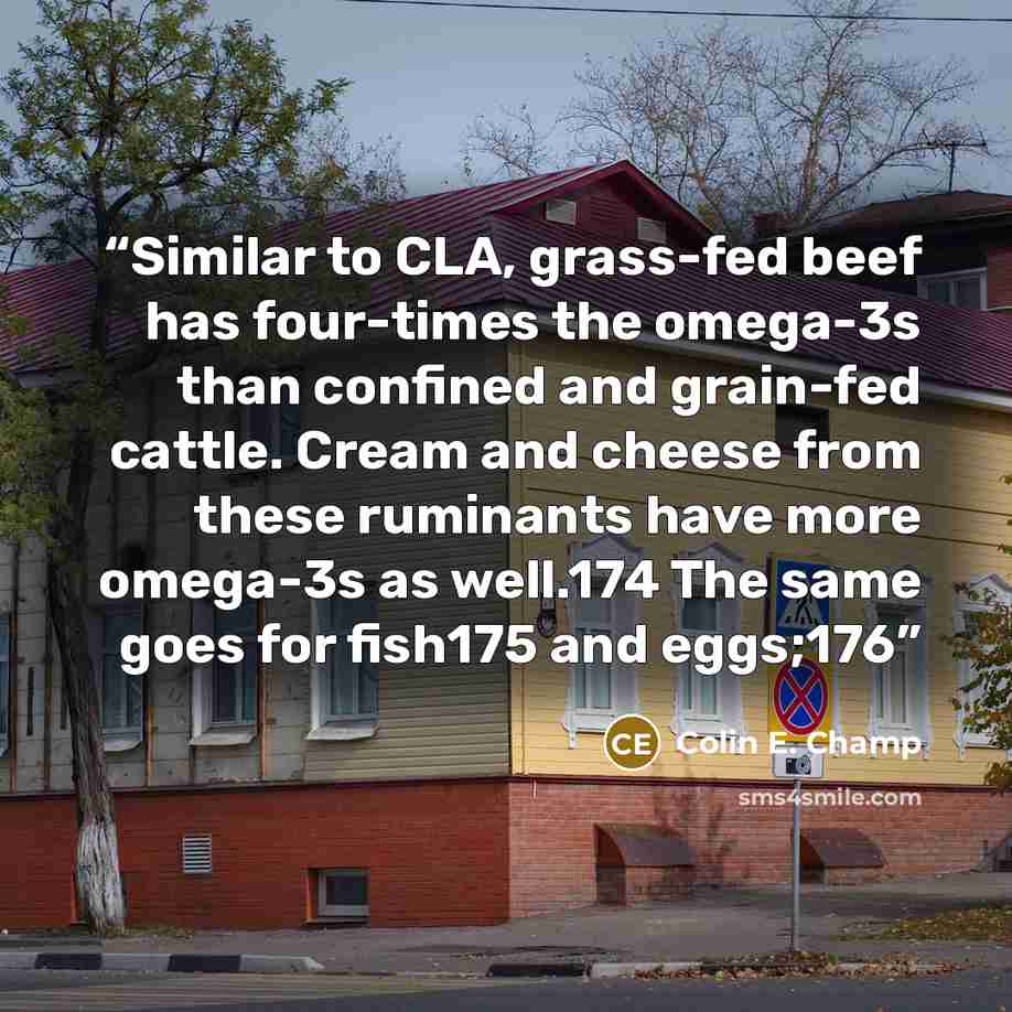 “Similar to CLA, grass-fed beef has four-times the omega-3s than confined and grain-fed cattle. Cream and cheese from these ruminants have more omega-3s as well.174 The same goes for fish175 and eggs;176” quote by Colin E. Champ
