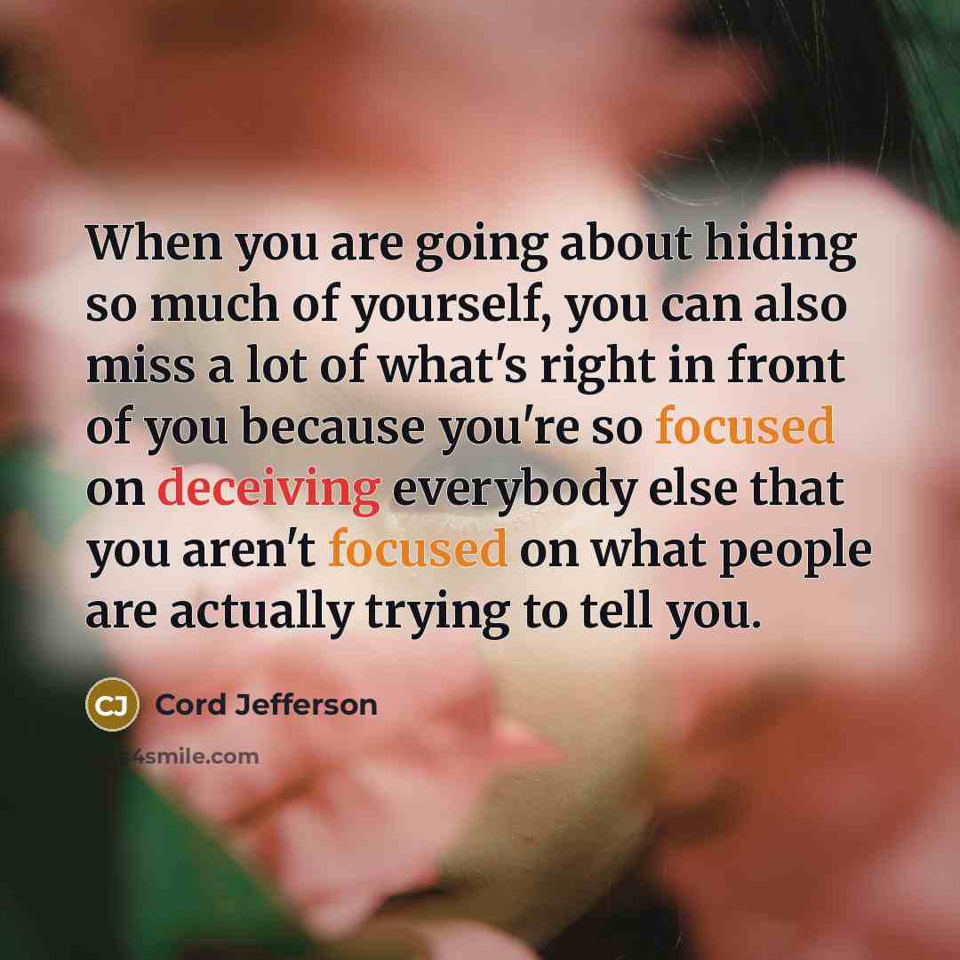 “When you are going about hiding so much of yourself, you can also miss a lot of what's right in front of you because you're so focused on deceiving everybody else that you aren't focused on what people are actually trying to tell you.” quote by Cord Jefferson