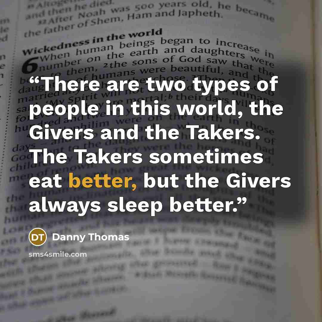 “There are two types of people in this world, the Givers and the Takers. The Takers sometimes eat better, but the Givers always sleep better.” quote by Danny Thomas