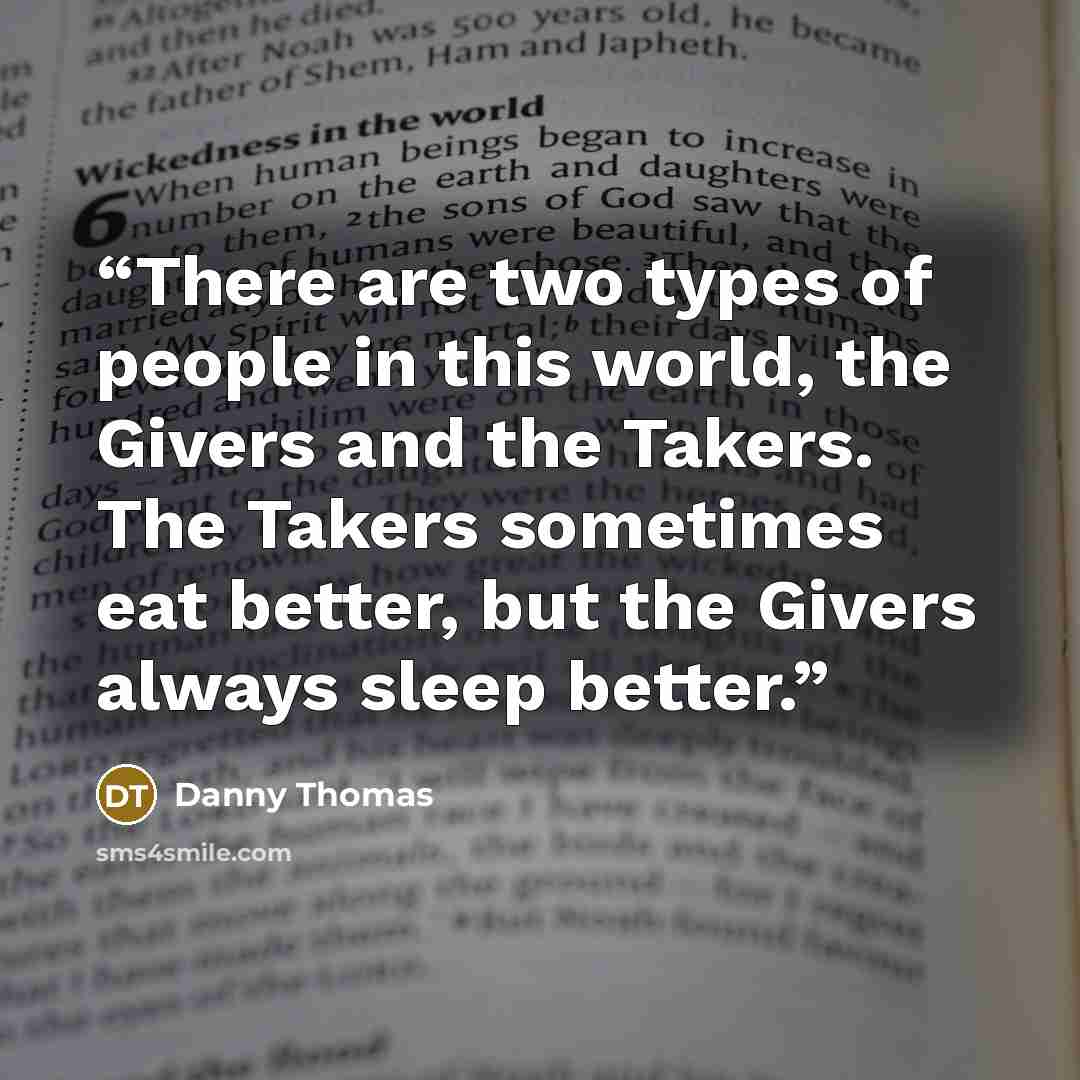 “There are two types of people in this world, the Givers and the Takers. The Takers sometimes eat better, but the Givers always sleep better.” quote by Danny Thomas