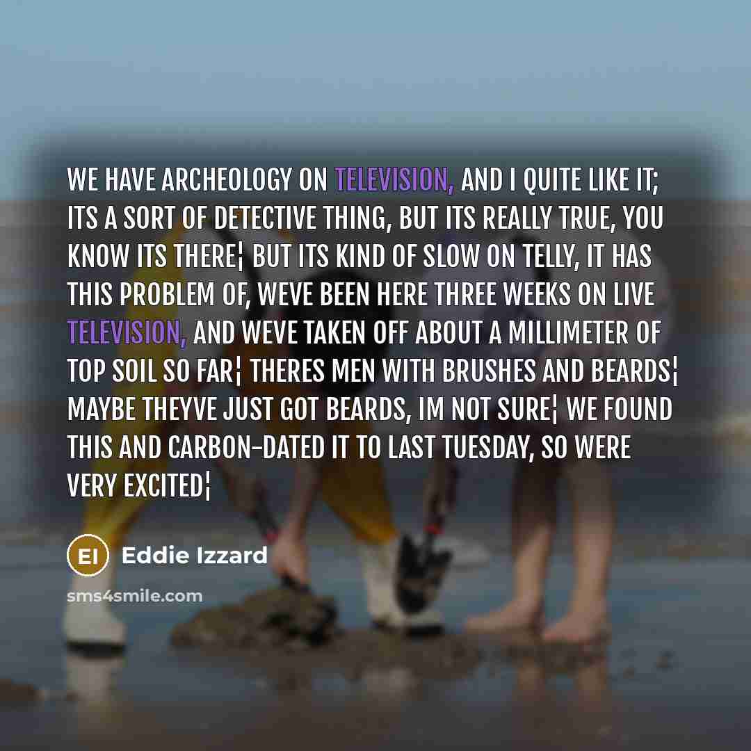 “We have archeology on television, and I quite like it; its a sort of detective thing, but its really true, you know its there¦ But its kind of slow on telly, it has this problem of, Weve been here three weeks on live television, and weve taken off about a millimeter of top soil so far¦ Theres men…” quote by Eddie Izzard