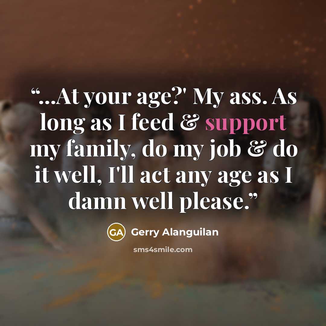 “...At your age?' My ass. As long as I feed & support my family, do my job & do it well, I'll act any age as I damn well please.” quote by Gerry Alanguilan
