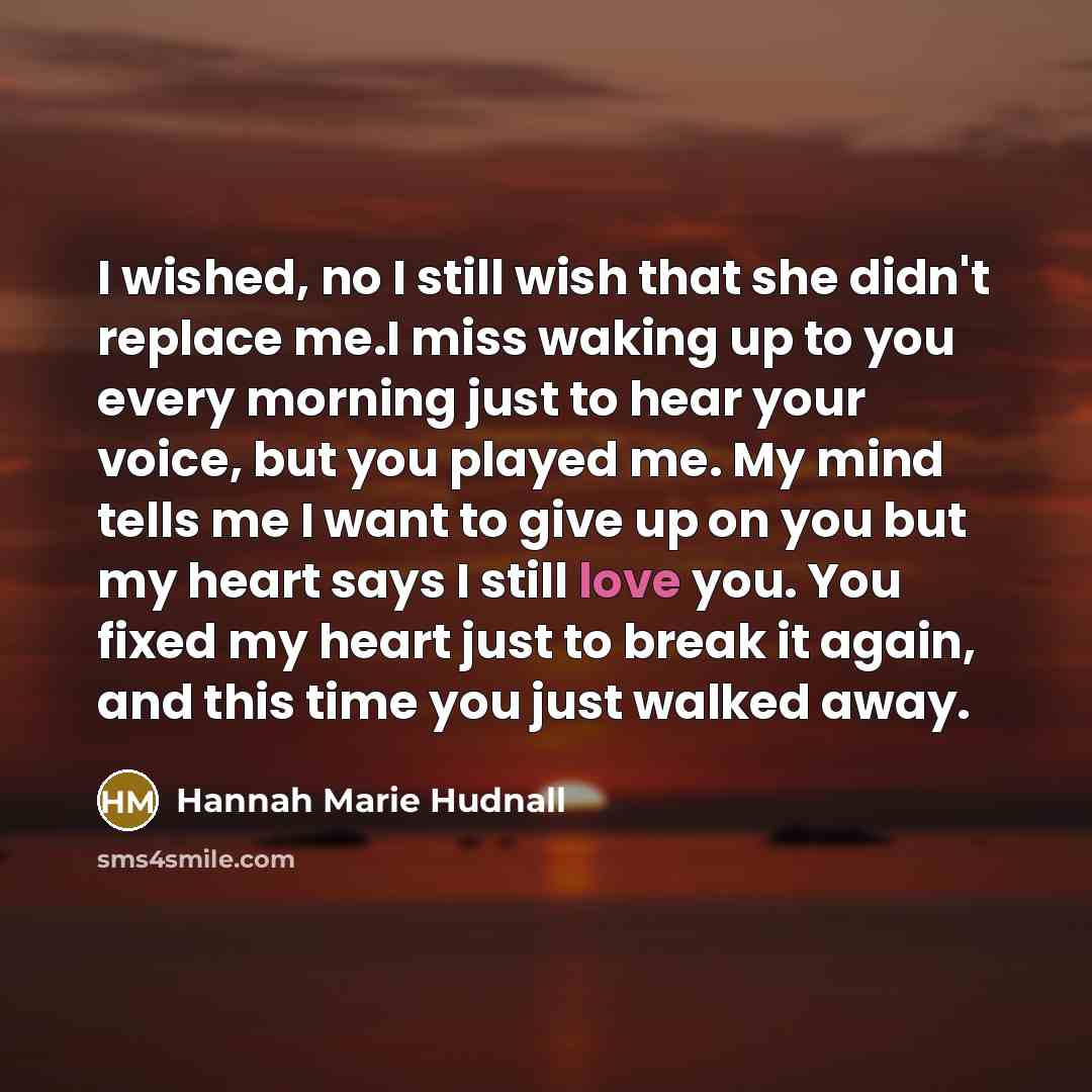 “I wished, no I still wish that she didn't replace me.I miss waking up to you every morning just to hear your voice, but you played me. My mind tells me I want to give up on you but my heart says I still love you. You fixed my heart just to break it again, and this time you just walked away.” quote by Hannah Marie Hudnall