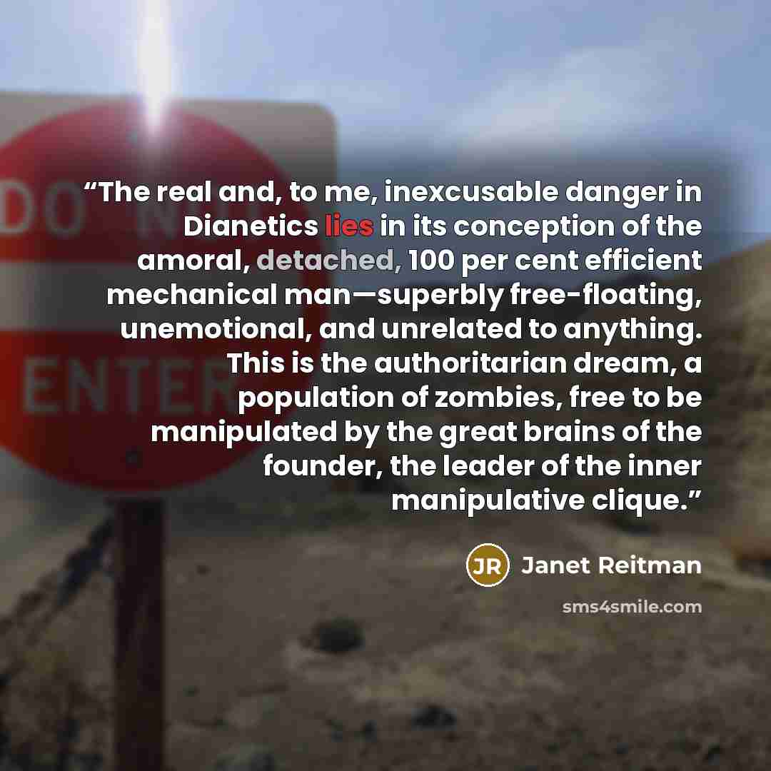 “The real and, to me, inexcusable danger in Dianetics lies in its conception of the amoral, detached, 100 per cent efficient mechanical man—superbly free-floating, unemotional, and unrelated to anything. This is the authoritarian dream, a population of zombies, free to be manipulated by the great…” quote by Janet Reitman