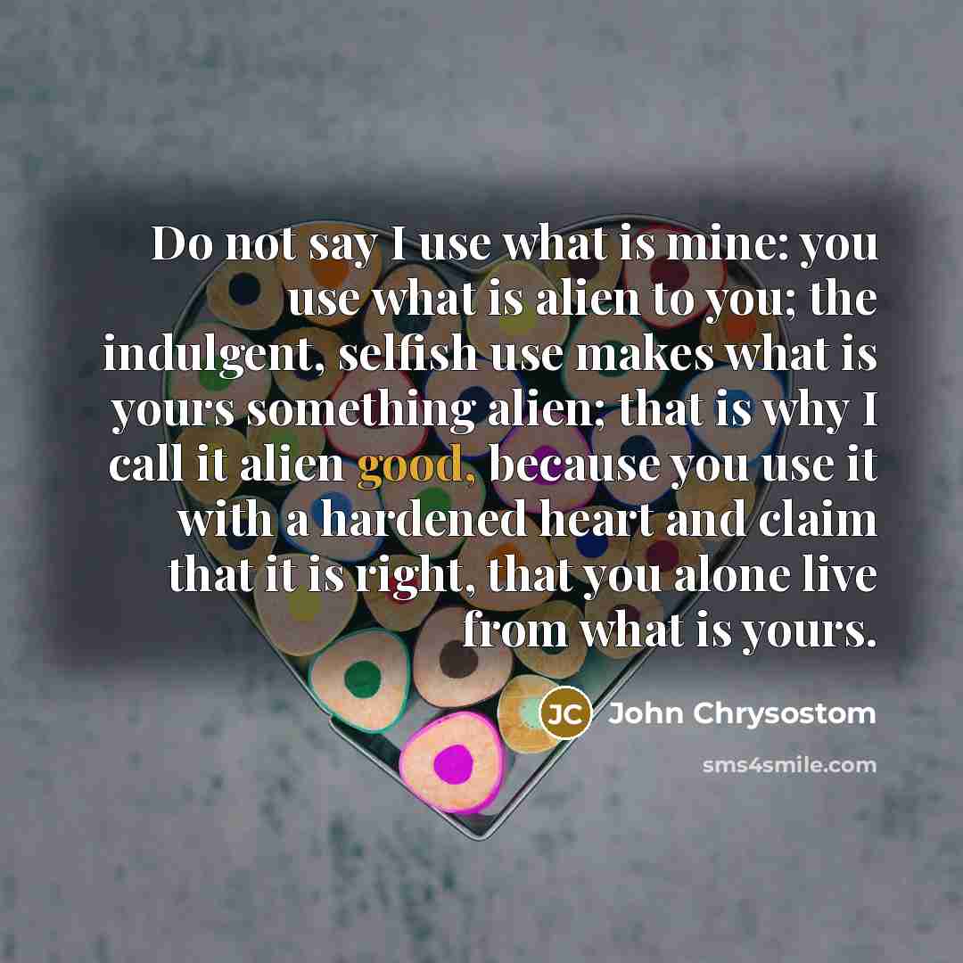 “Do not say I use what is mine: you use what is alien to you; the indulgent, selfish use makes what is yours something alien; that is why I call it alien good, because you use it with a hardened heart and claim that it is right, that you alone live from what is yours.” quote by John Chrysostom