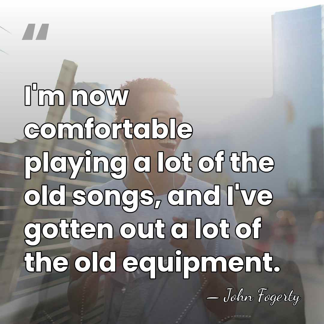 I'm now comfortable playing a lot of the old songs, and I've&hellip; - John Fogerty