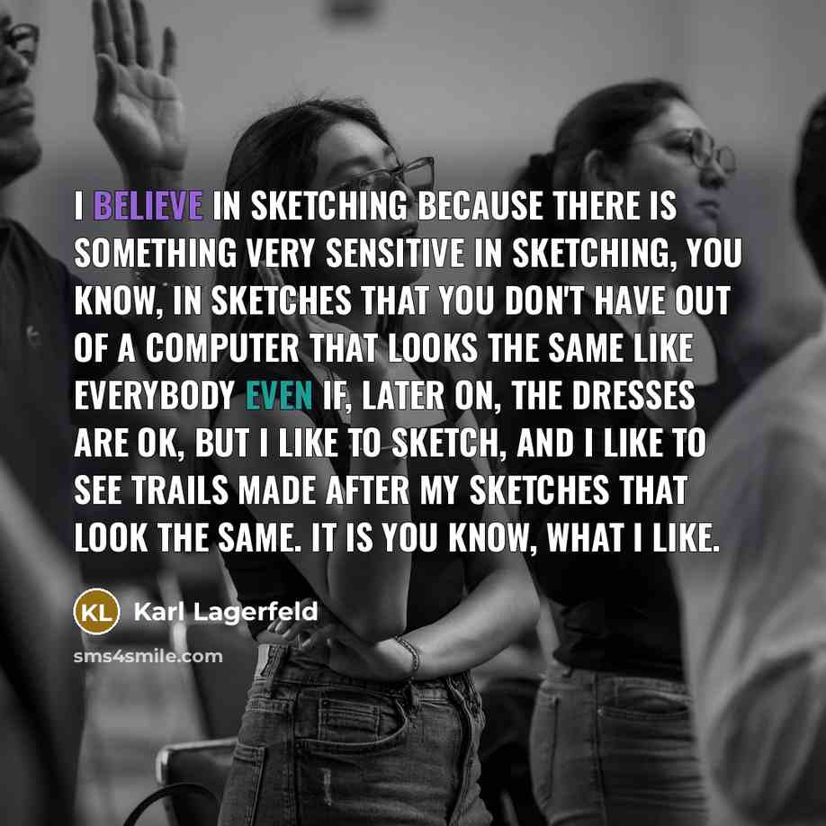 “I believe in sketching because there is something very sensitive in sketching, you know, in sketches that you don't have out of a computer that looks the same like everybody even if, later on, the dresses are OK, but I like to sketch, and I like to see trails made after my sketches that look the…” quote by Karl Lagerfeld