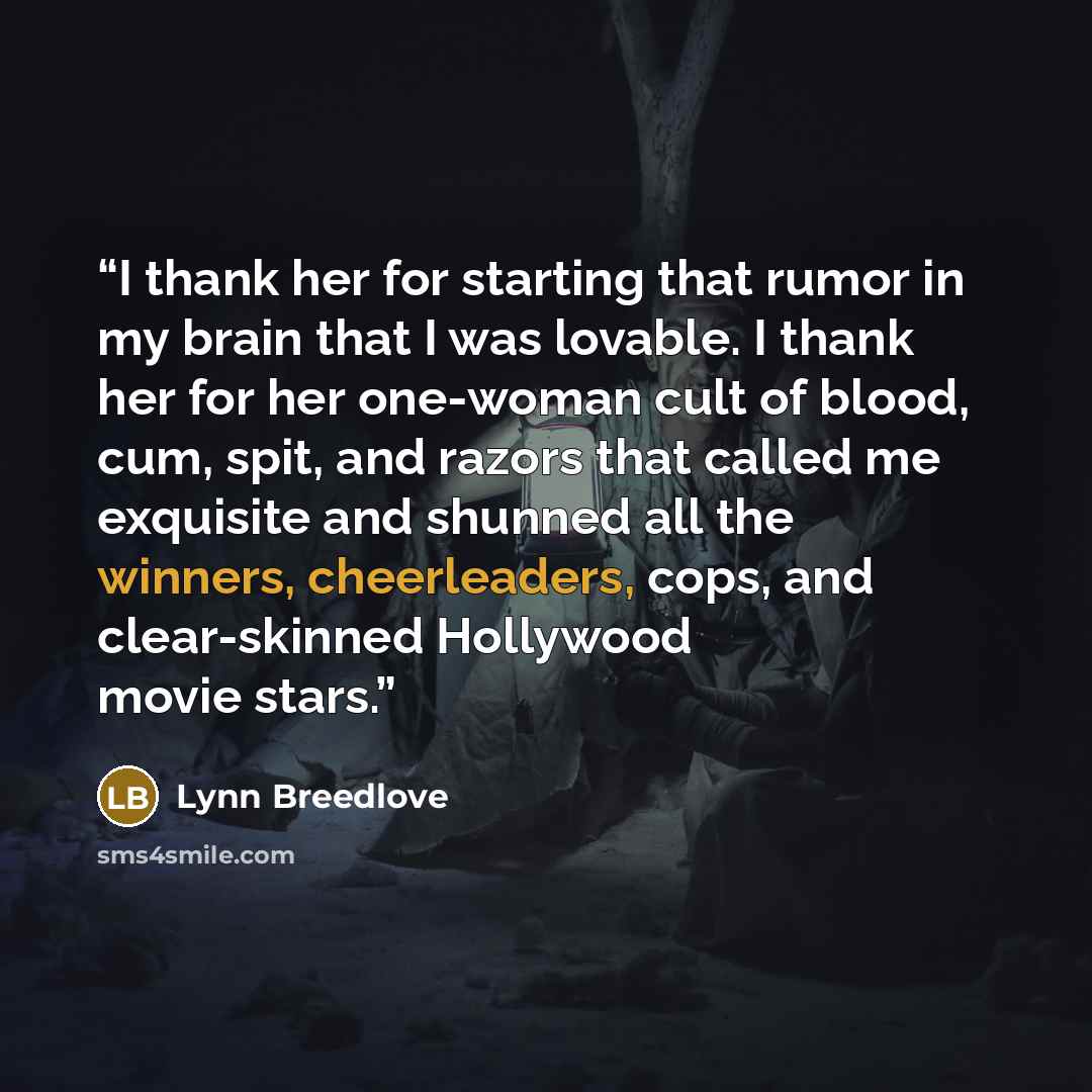 “I thank her for starting that rumor in my brain that I was lovable. I thank her for her one-woman cult of blood, cum, spit, and razors that called me exquisite and shunned all the winners, cheerleaders, cops, and clear-skinned Hollywood movie stars.” quote by Lynn Breedlove