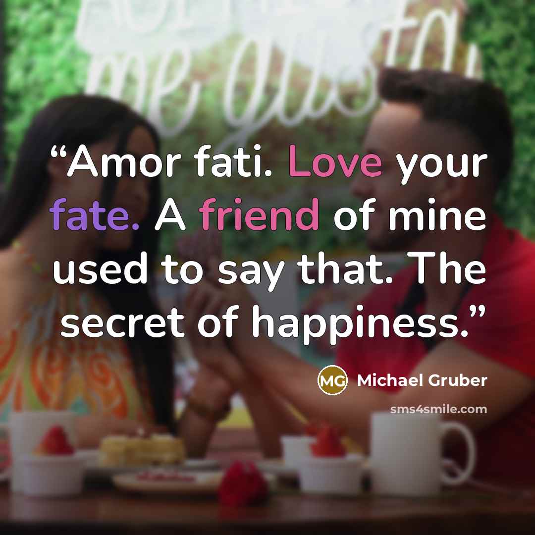 “Amor fati. Love your fate. A friend of mine used to say that. The secret of happiness.” quote by Michael Gruber